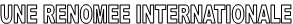 UNE RENOMEE INTERNATIONALE